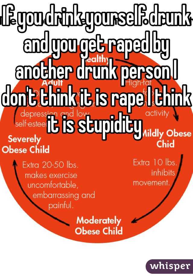 If you drink yourself drunk and you get raped by another drunk person I don't think it is rape I think it is stupidity 