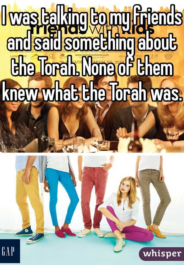 I was talking to my friends and said something about the Torah. None of them knew what the Torah was.
