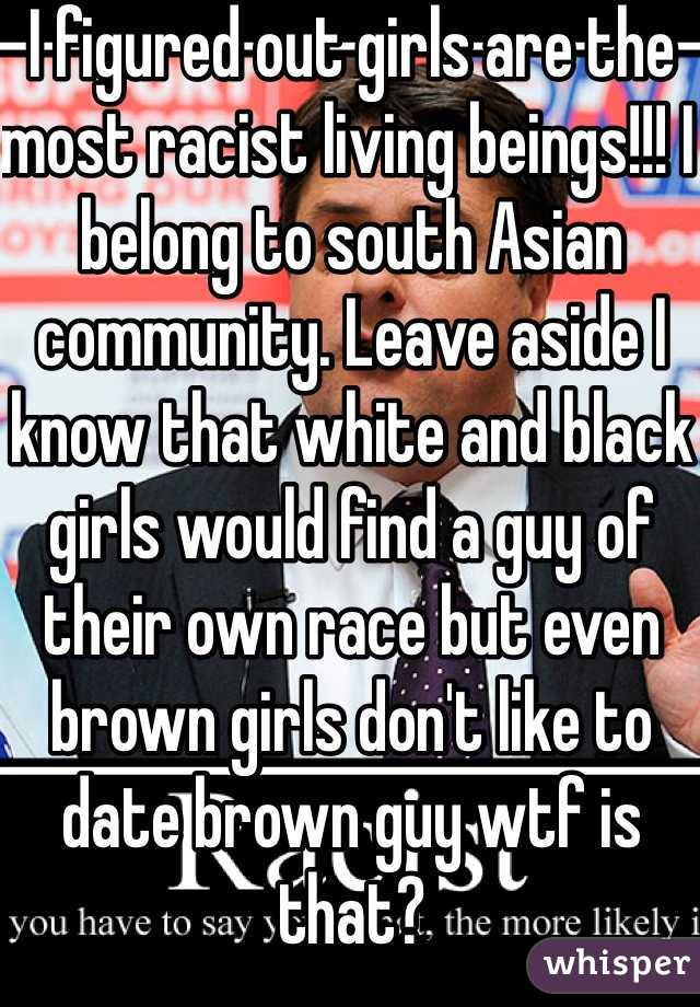 I figured out girls are the most racist living beings!!! I belong to south Asian community. Leave aside I know that white and black girls would find a guy of their own race but even brown girls don't like to date brown guy wtf is that?