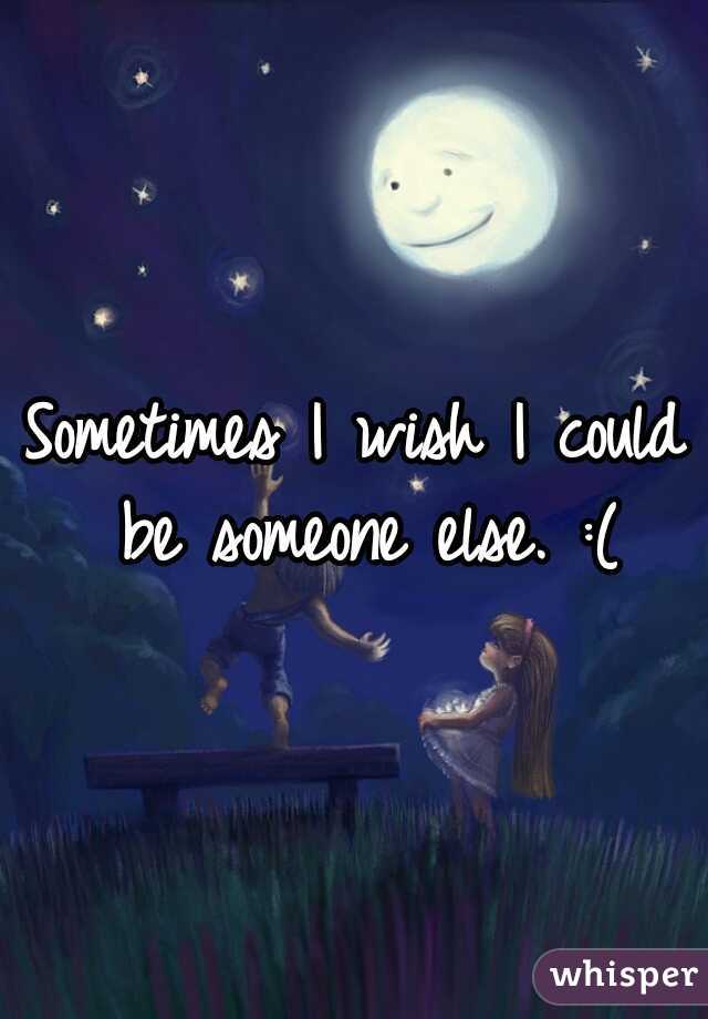 Sometimes I wish I could be someone else. :(