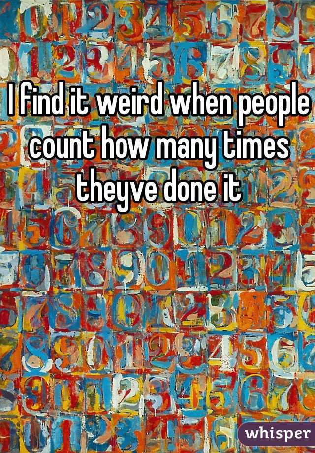 I find it weird when people count how many times theyve done it 