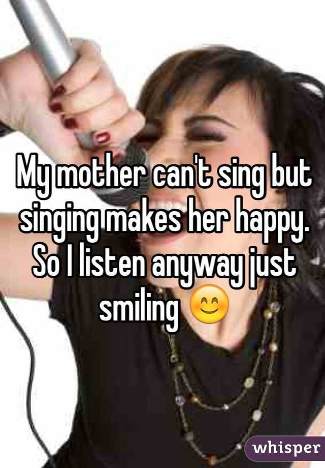 My mother can't sing but singing makes her happy. So I listen anyway just smiling 😊 