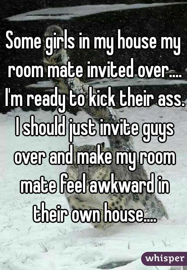 Some girls in my house my room mate invited over.... I'm ready to kick their ass. I should just invite guys over and make my room mate feel awkward in their own house....