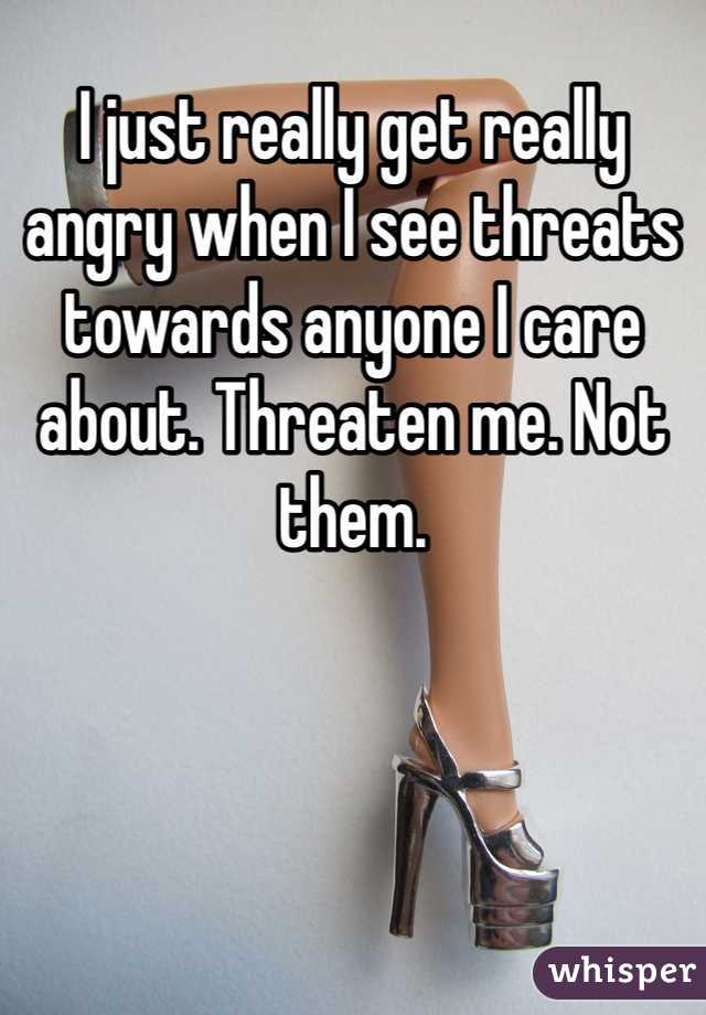 I just really get really angry when I see threats towards anyone I care about. Threaten me. Not them.