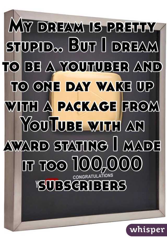 My dream is pretty stupid.. But I dream to be a youtuber and to one day wake up with a package from YouTube with an award stating I made it too 100,000 subscribers