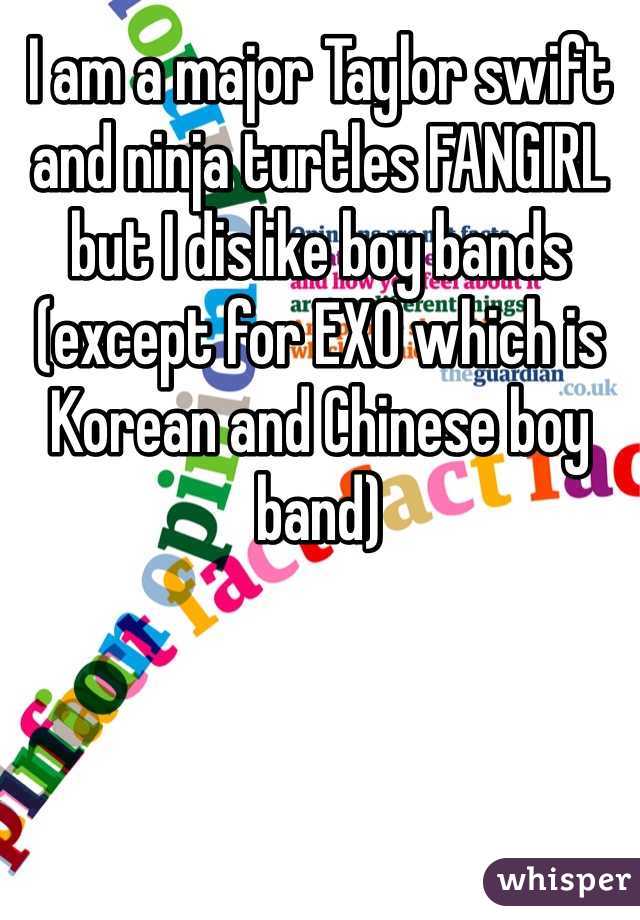 I am a major Taylor swift and ninja turtles FANGIRL but I dislike boy bands (except for EXO which is Korean and Chinese boy band)