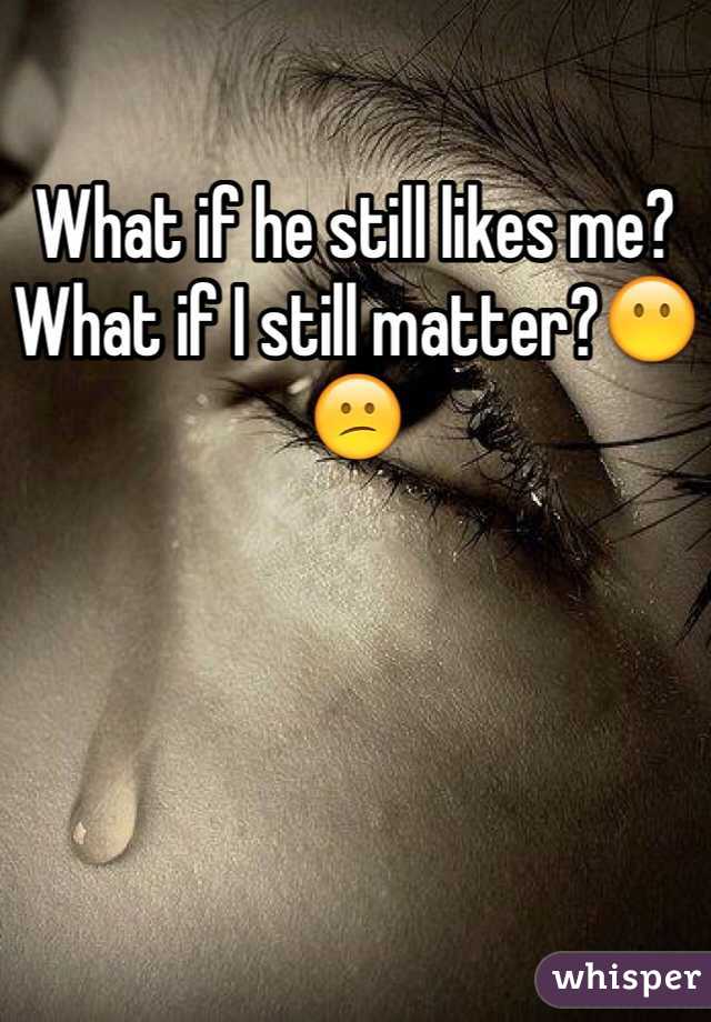 What if he still likes me? What if I still matter?😶😕