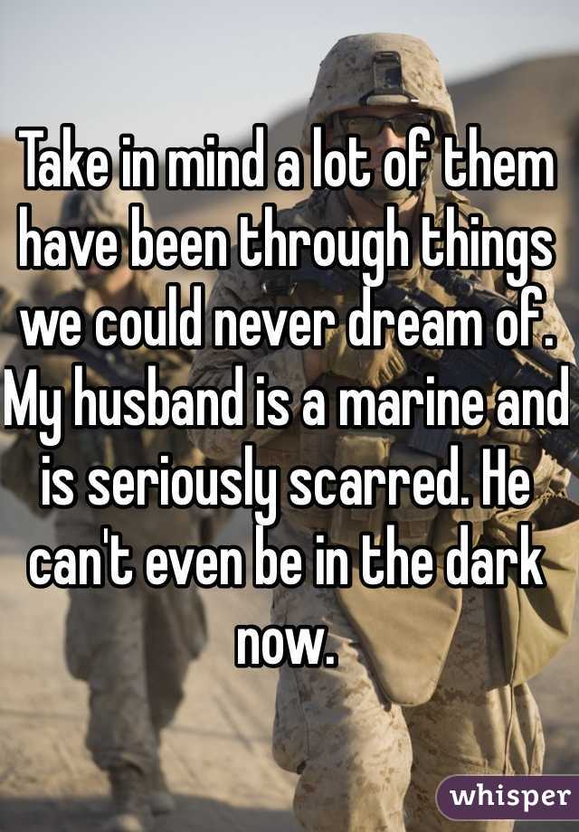 Take in mind a lot of them have been through things we could never dream of. My husband is a marine and is seriously scarred. He can't even be in the dark now. 