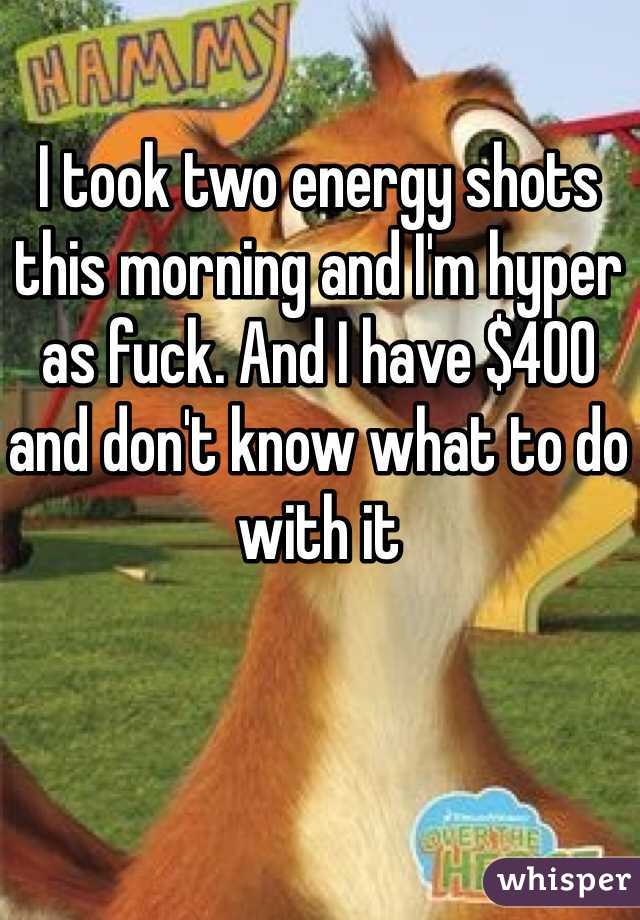 I took two energy shots this morning and I'm hyper as fuck. And I have $400 and don't know what to do with it