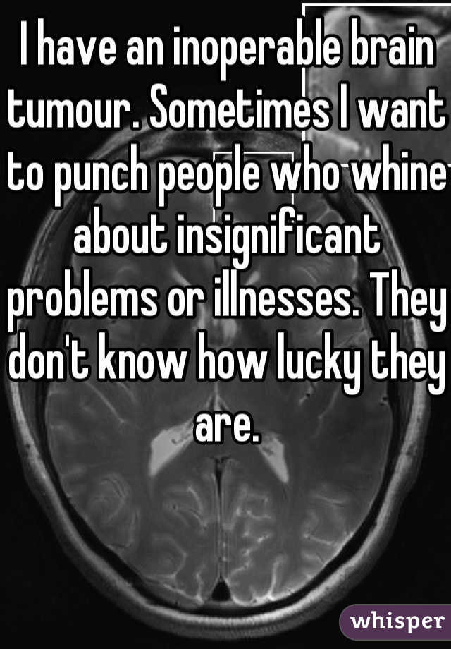 I have an inoperable brain tumour. Sometimes I want to punch people who whine about insignificant problems or illnesses. They don't know how lucky they are.