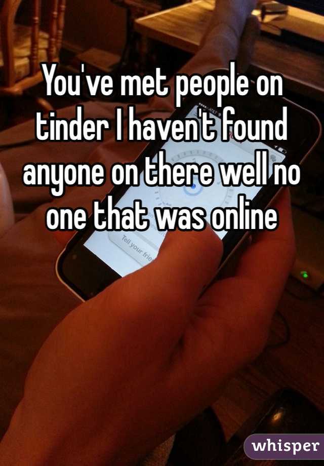 You've met people on tinder I haven't found anyone on there well no one that was online 