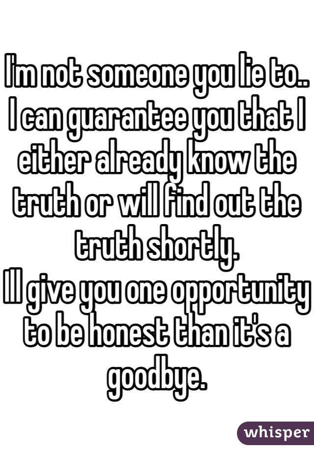 I'm not someone you lie to..
I can guarantee you that I either already know the truth or will find out the truth shortly.
Ill give you one opportunity to be honest than it's a goodbye.