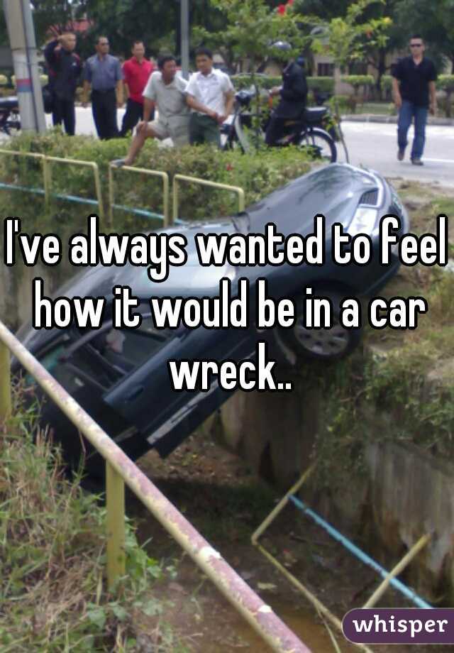 I've always wanted to feel how it would be in a car wreck..
