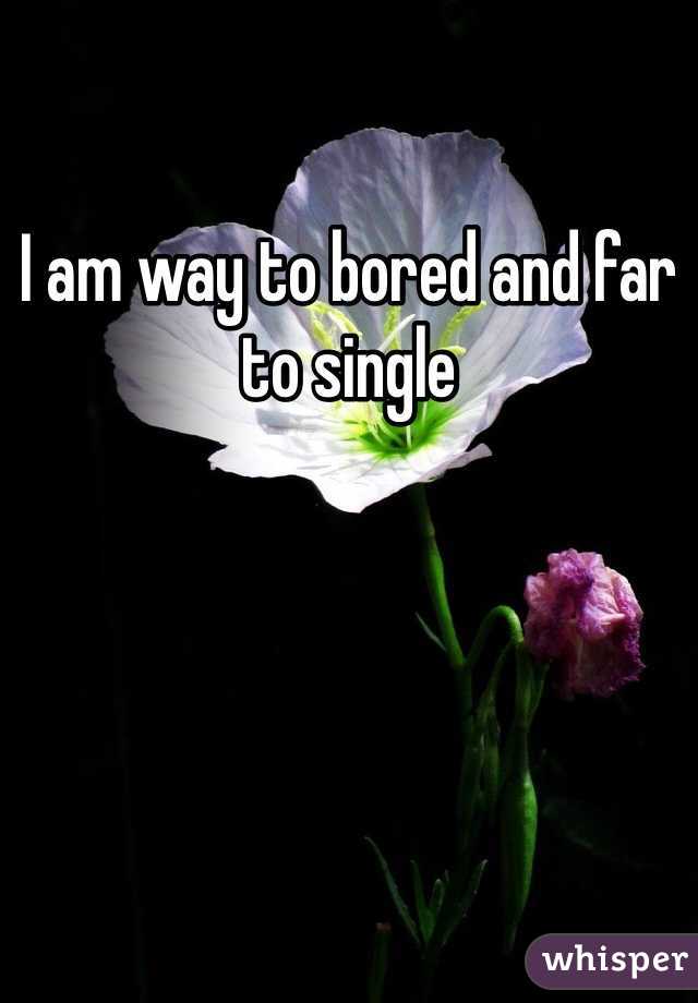 I am way to bored and far to single