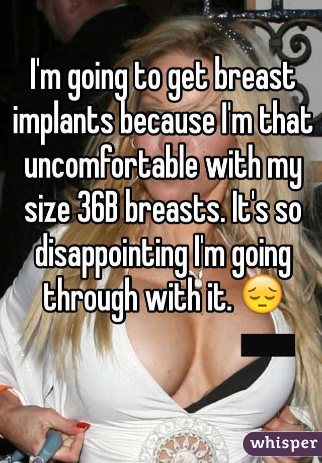 I'm going to get breast implants because I'm that uncomfortable with my size 36B breasts. It's so disappointing I'm going through with it. 😔