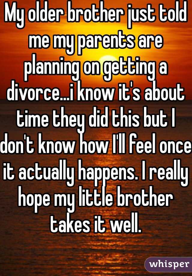 My older brother just told me my parents are planning on getting a divorce...i know it's about time they did this but I don't know how I'll feel once it actually happens. I really hope my little brother takes it well. 