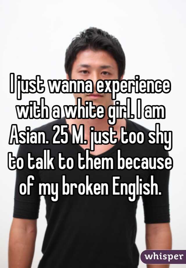 I just wanna experience with a white girl. I am Asian. 25 M. just too shy to talk to them because of my broken English.
