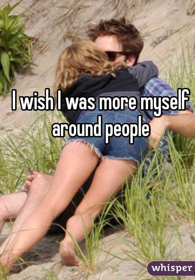 I wish I was more myself around people