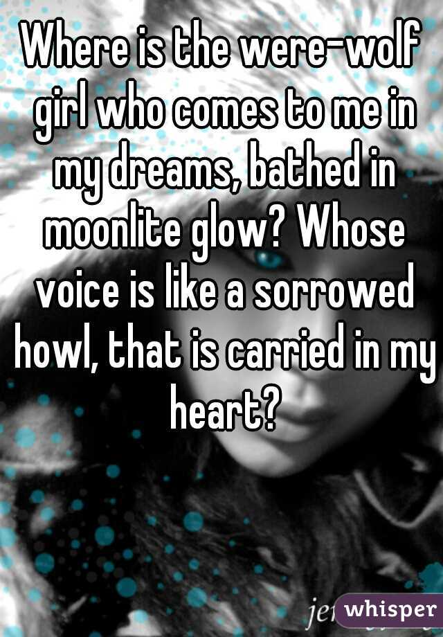 Where is the were-wolf girl who comes to me in my dreams, bathed in moonlite glow? Whose voice is like a sorrowed howl, that is carried in my heart?