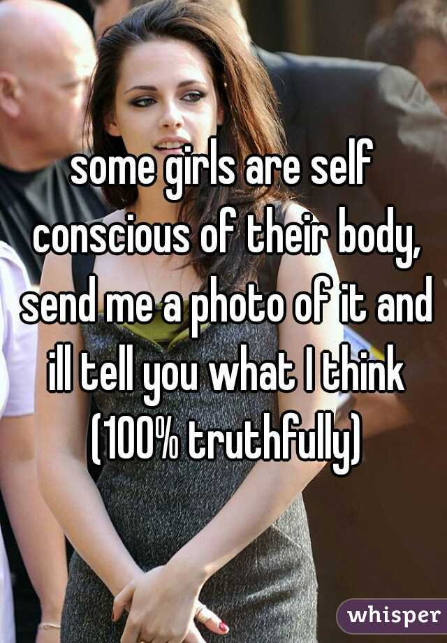 some girls are self conscious of their body, send me a photo of it and ill tell you what I think (100% truthfully)