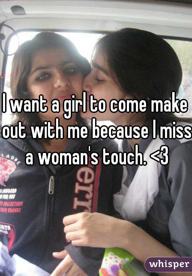 I want a girl to come make out with me because I miss a woman's touch. <3