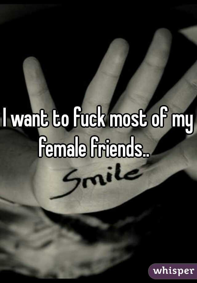 I want to fuck most of my female friends..   