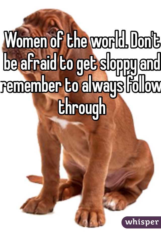 Women of the world. Don't be afraid to get sloppy and remember to always follow through
