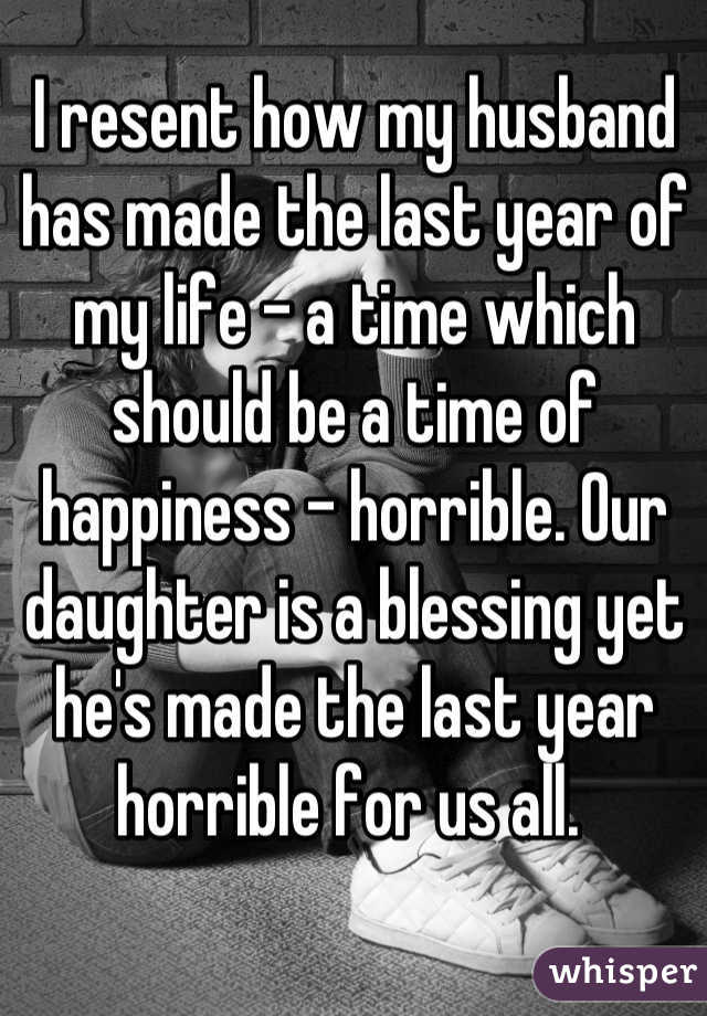 I resent how my husband has made the last year of my life - a time which should be a time of happiness - horrible. Our daughter is a blessing yet he's made the last year horrible for us all. 