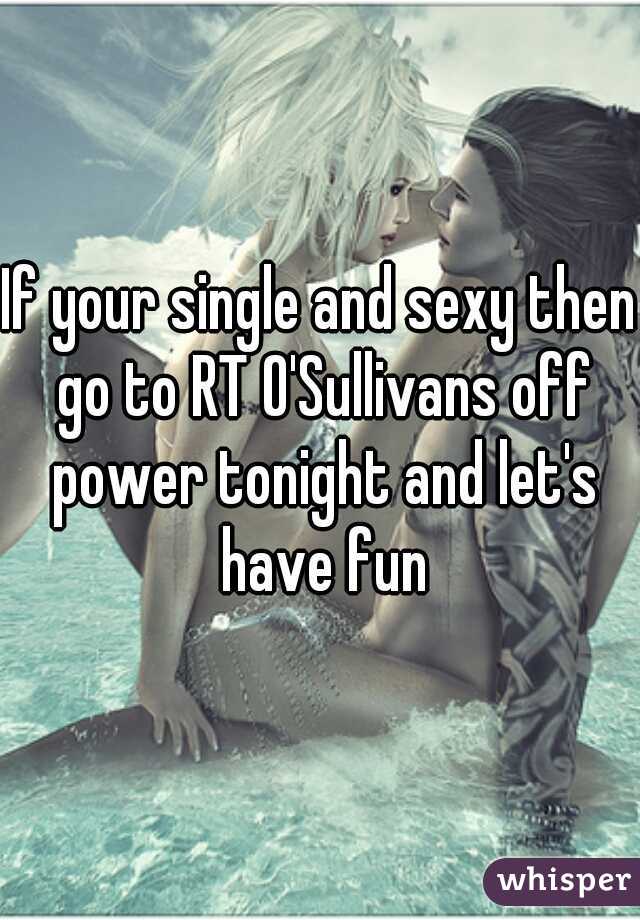 If your single and sexy then go to RT O'Sullivans off power tonight and let's have fun
