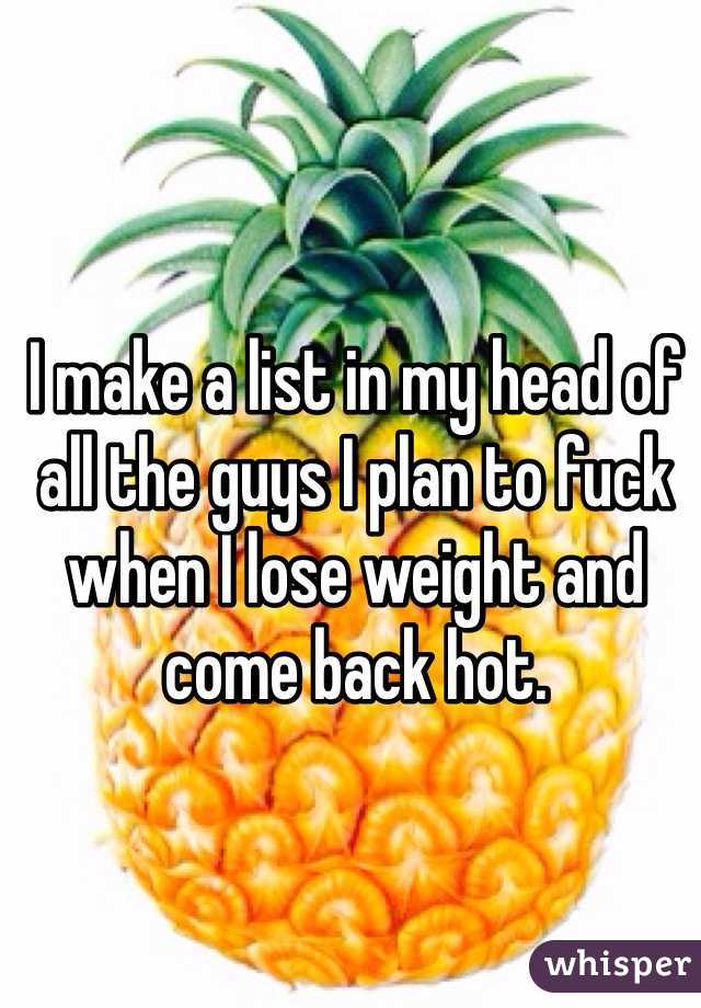 I make a list in my head of all the guys I plan to fuck when I lose weight and come back hot.
