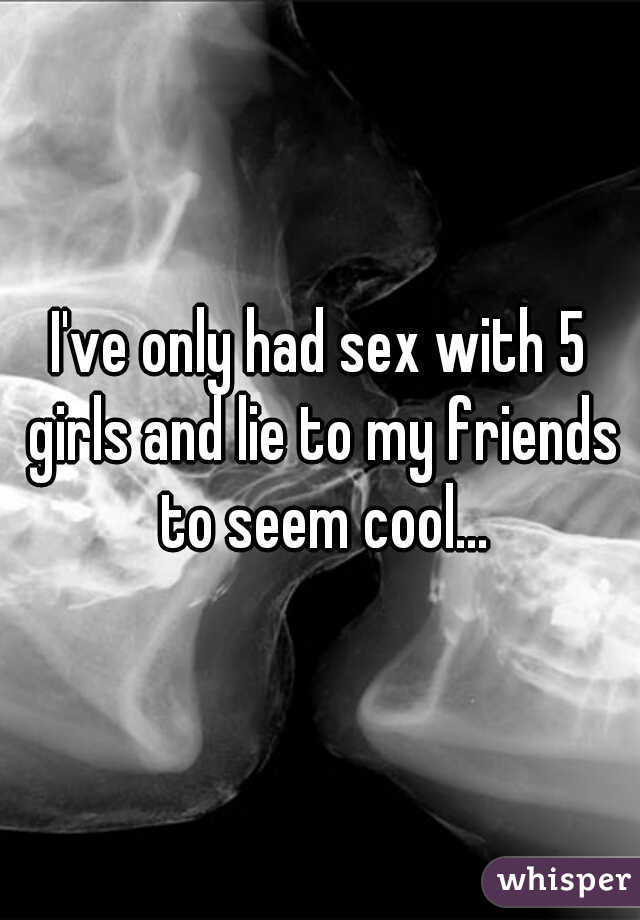 I've only had sex with 5 girls and lie to my friends to seem cool...