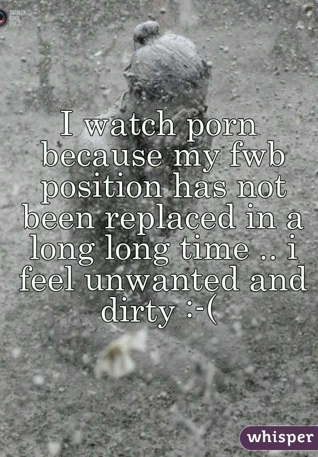 I watch porn because my fwb position has not been replaced in a long long time .. i feel unwanted and dirty :-( 