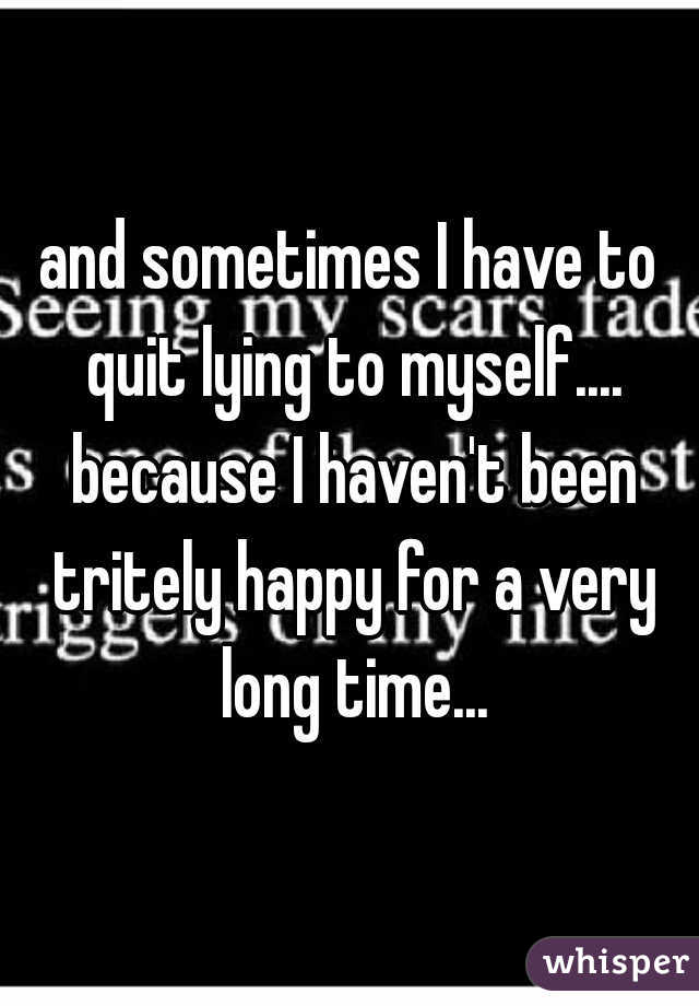 and sometimes I have to quit lying to myself.... because I haven't been tritely happy for a very long time...