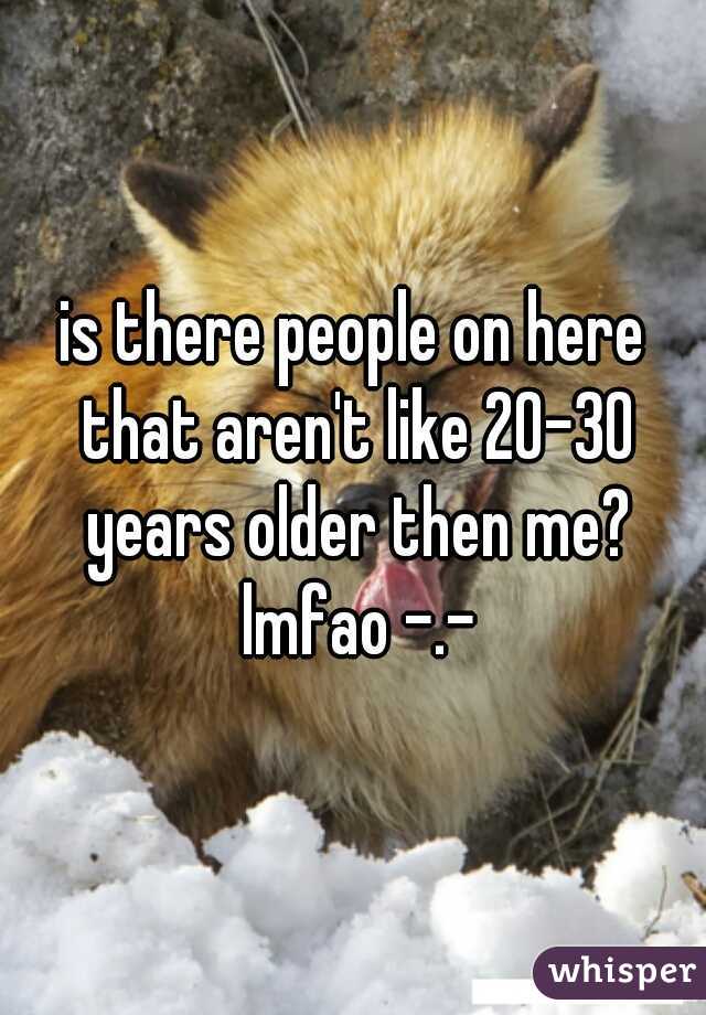 is there people on here that aren't like 20-30 years older then me? lmfao -.-