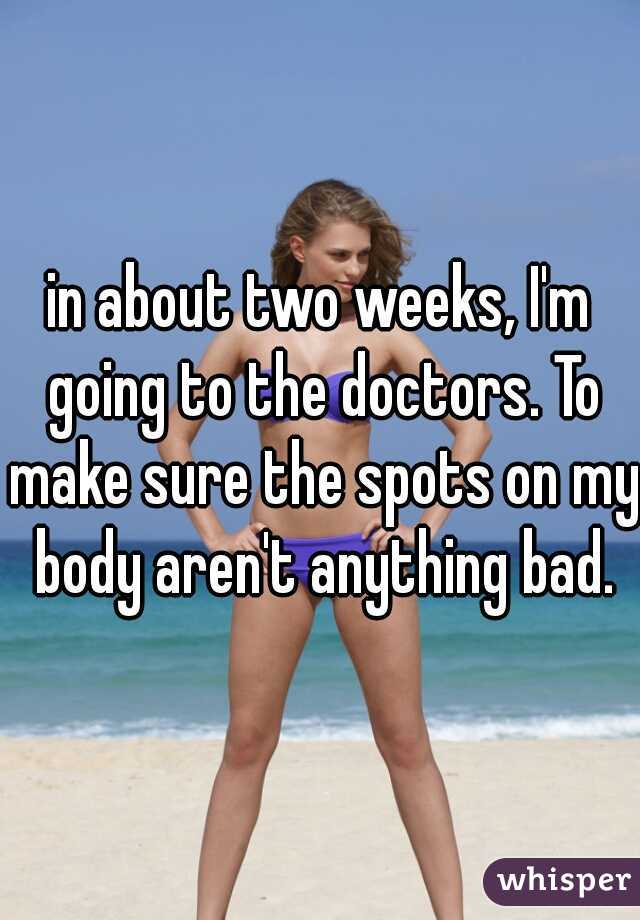 in about two weeks, I'm going to the doctors. To make sure the spots on my body aren't anything bad.