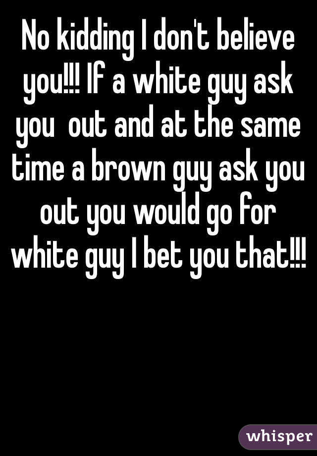 No kidding I don't believe you!!! If a white guy ask you  out and at the same time a brown guy ask you out you would go for white guy I bet you that!!!