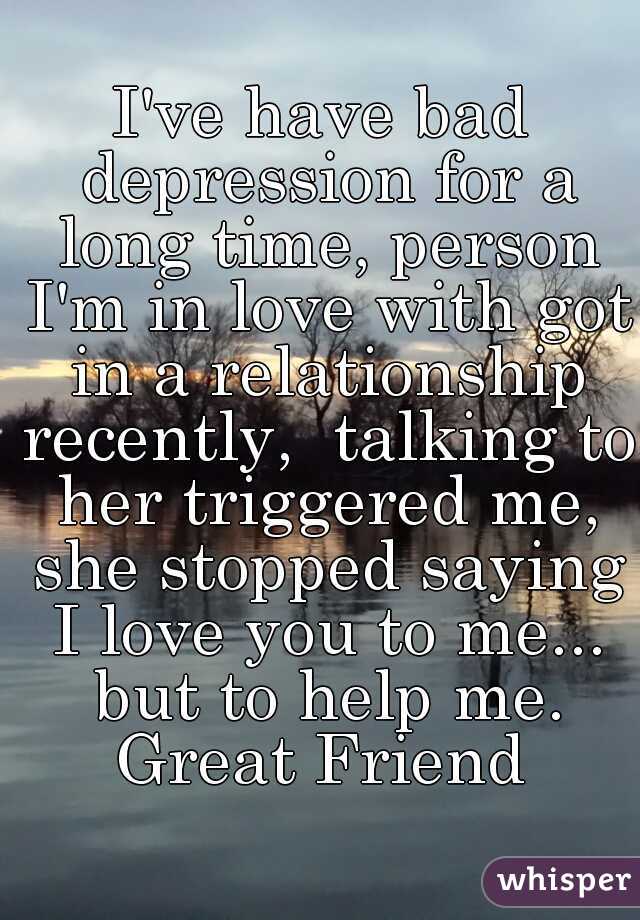 I've have bad depression for a long time, person I'm in love with got in a relationship recently,  talking to her triggered me, she stopped saying I love you to me... but to help me. Great Friend 