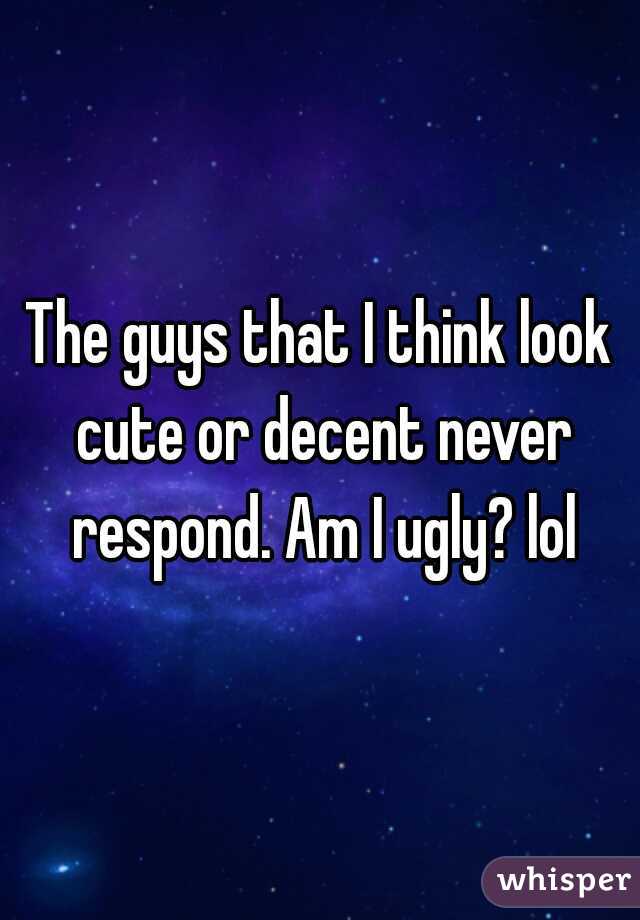 The guys that I think look cute or decent never respond. Am I ugly? lol