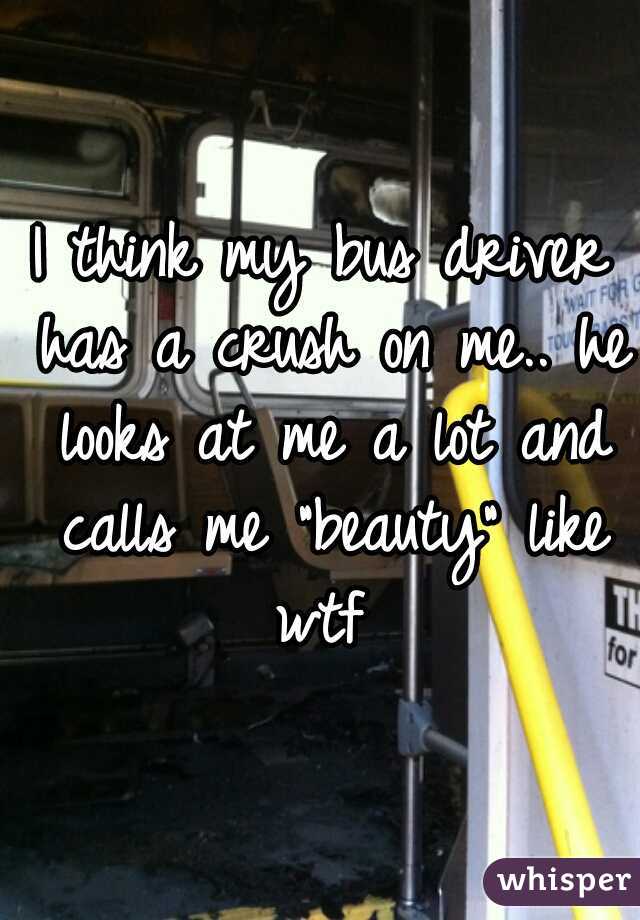 I think my bus driver has a crush on me.. he looks at me a lot and calls me "beauty" like wtf 