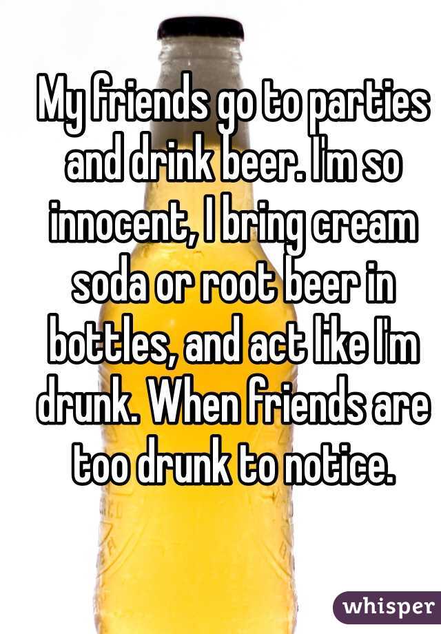 My friends go to parties and drink beer. I'm so innocent, I bring cream soda or root beer in bottles, and act like I'm drunk. When friends are too drunk to notice.