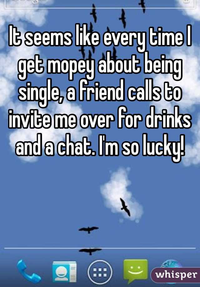 It seems like every time I get mopey about being single, a friend calls to invite me over for drinks and a chat. I'm so lucky!
