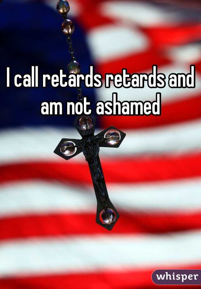 I call retards retards and am not ashamed