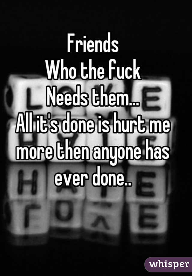 Friends
Who the fuck 
Needs them...
All it's done is hurt me more then anyone has ever done..