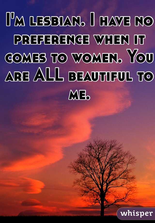I'm lesbian. I have no preference when it comes to women. You are ALL beautiful to me.