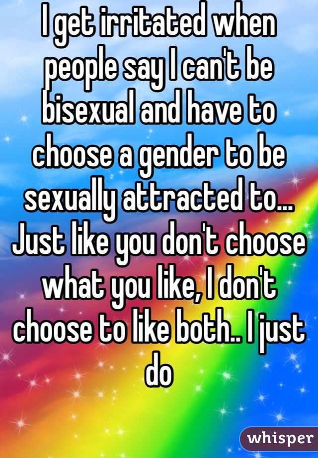 I get irritated when people say I can't be bisexual and have to choose a gender to be sexually attracted to... Just like you don't choose what you like, I don't choose to like both.. I just do