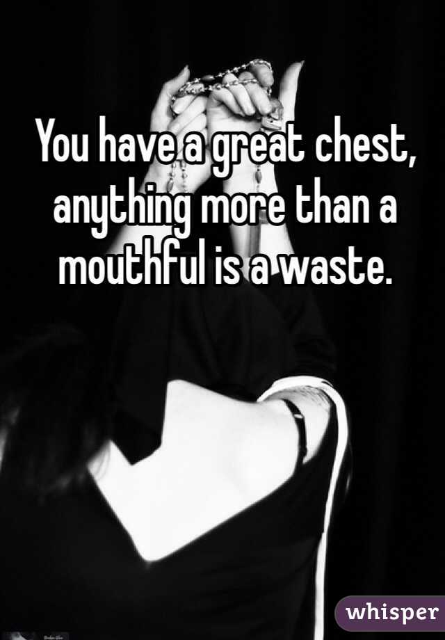 You have a great chest, anything more than a mouthful is a waste.