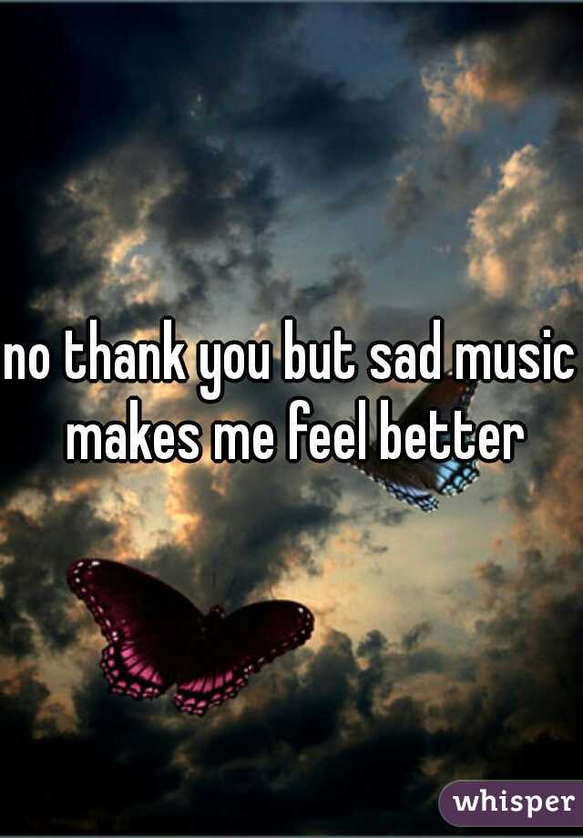 no thank you but sad music makes me feel better