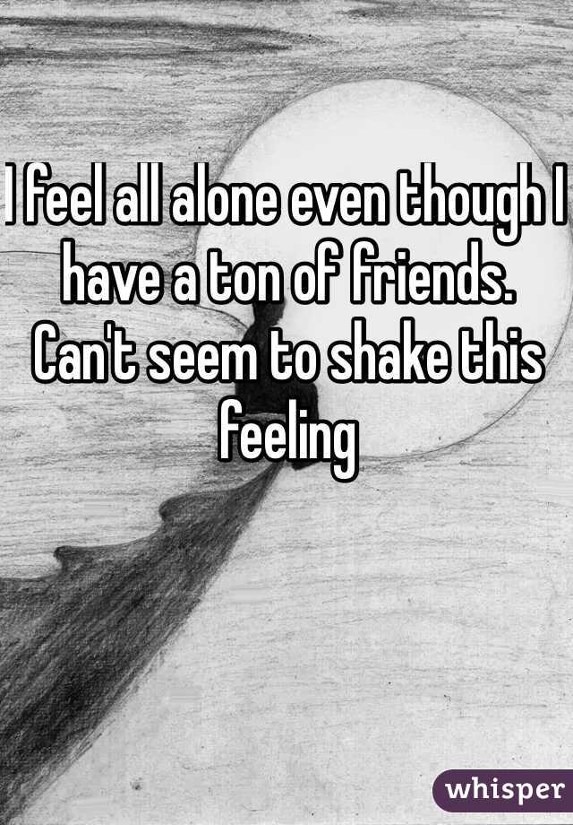 I feel all alone even though I have a ton of friends.  Can't seem to shake this feeling