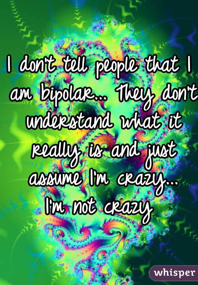 I don't tell people that I am bipolar... They don't understand what it really is and just assume I'm crazy...

 I'm not crazy 