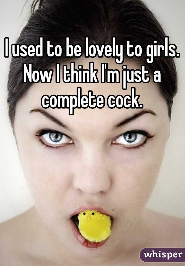 I used to be lovely to girls. Now I think I'm just a complete cock.    